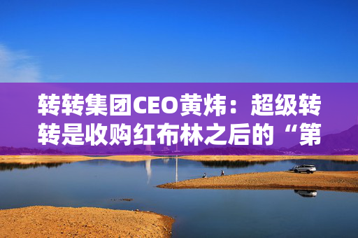 转转集团CEO黄炜：超级转转是收购红布林之后的“第一个作品”