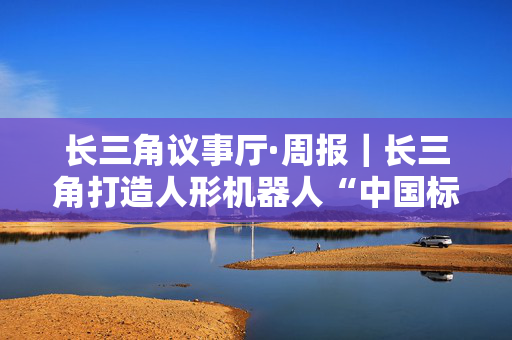 长三角议事厅·周报｜长三角打造人形机器人“中国标准”样本