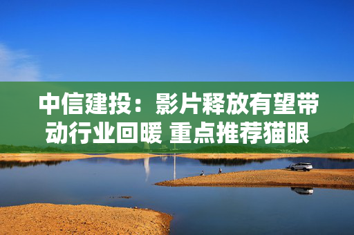 中信建投：影片释放有望带动行业回暖 重点推荐猫眼娱乐等