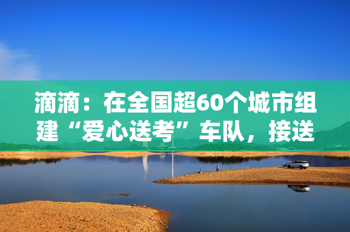 滴滴：在全国超60个城市组建“爱心送考”车队，接送有需要考生往返考场