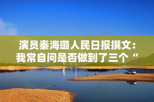 演员秦海璐人民日报撰文：我常自问是否做到了三个“懂”