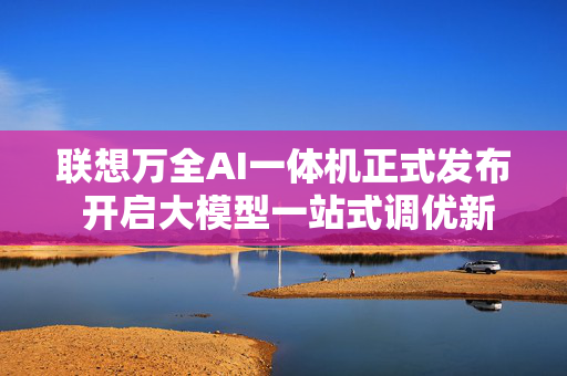 联想万全AI一体机正式发布 开启大模型一站式调优新模式