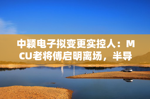 中颖电子拟变更实控人：MCU老将傅启明离场，半导体行业格局再添变数