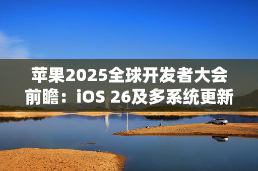 苹果2025全球开发者大会前瞻：iOS 26及多系统更新亮点