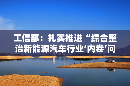 工信部：扎实推进“综合整治新能源汽车行业‘内卷’问题”等3项集中整治