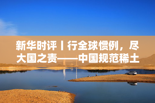 新华时评丨行全球惯例，尽大国之责——中国规范稀土出口合理合法