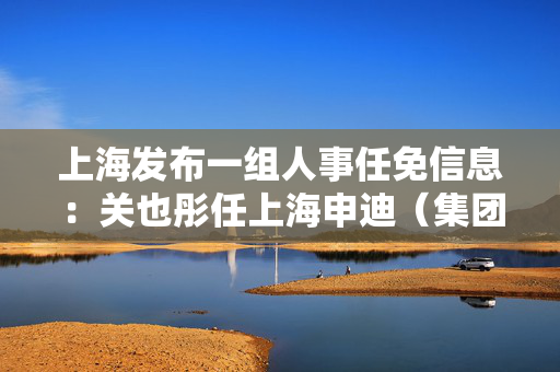 上海发布一组人事任免信息：关也彤任上海申迪（集团）有限公司总裁