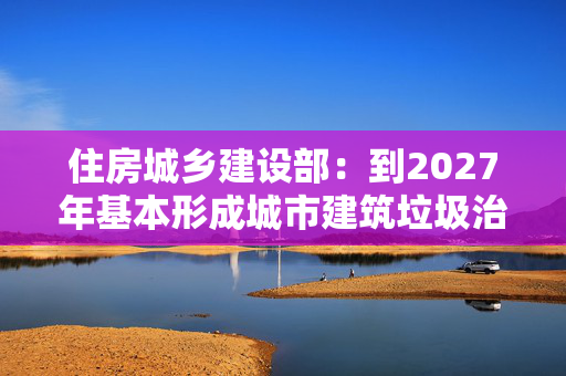 住房城乡建设部：到2027年基本形成城市建筑垃圾治理新格局