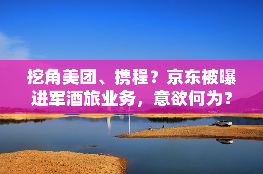 挖角美团、携程？京东被曝进军酒旅业务，意欲何为？