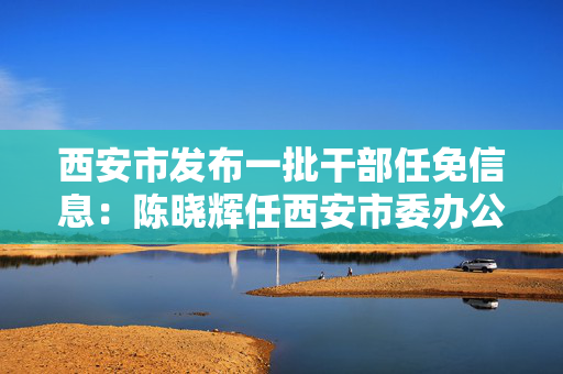 西安市发布一批干部任免信息：陈晓辉任西安市委办公厅副主任