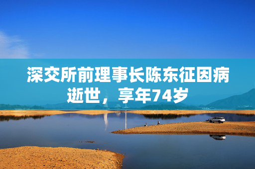 深交所前理事长陈东征因病逝世，享年74岁