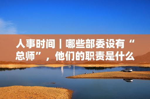 人事时间｜哪些部委设有“总师”，他们的职责是什么？