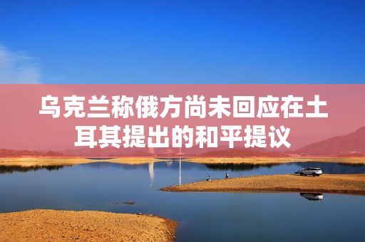 乌克兰称俄方尚未回应在土耳其提出的和平提议