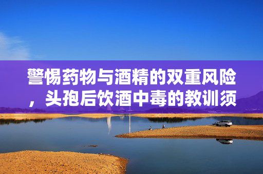 警惕药物与酒精的双重风险，头孢后饮酒中毒的教训须铭记
