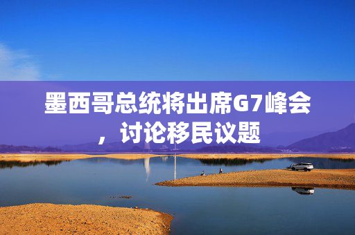 墨西哥总统将出席G7峰会，讨论移民议题