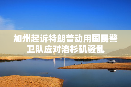 加州起诉特朗普动用国民警卫队应对洛杉矶骚乱