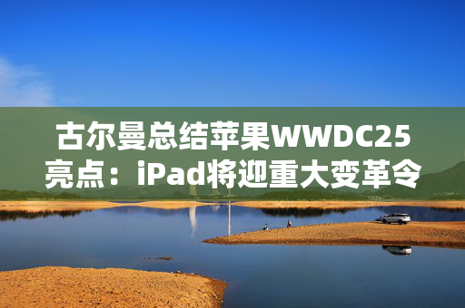 古尔曼总结苹果WWDC25亮点：iPad将迎重大变革令人兴奋