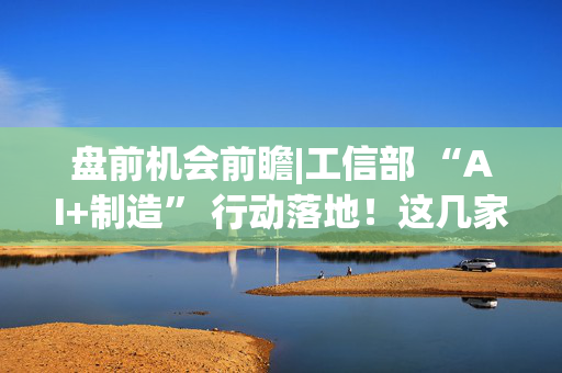 盘前机会前瞻|工信部 “AI+制造” 行动落地！这几家公司人工智能一体机已广泛应用于制造业（附概念股）