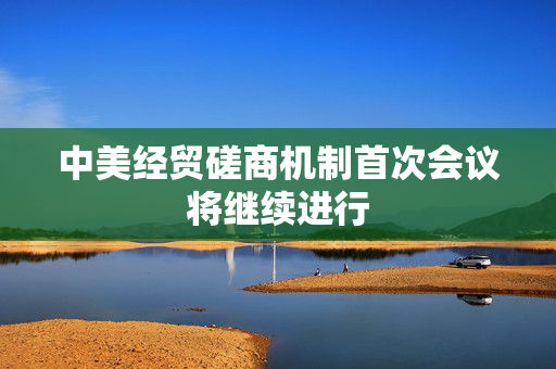 中美经贸磋商机制首次会议将继续进行
