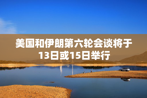 美国和伊朗第六轮会谈将于13日或15日举行