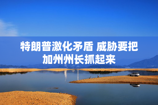 特朗普激化矛盾 威胁要把加州州长抓起来