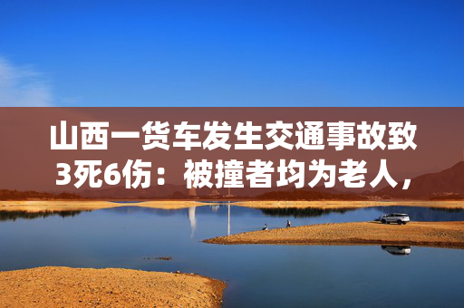 山西一货车发生交通事故致3死6伤：被撞者均为老人，最小70多最大80多