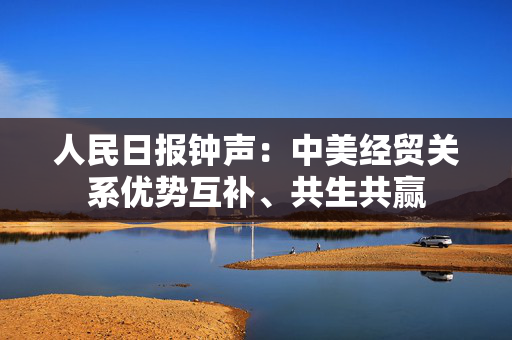 人民日报钟声：中美经贸关系优势互补、共生共赢
