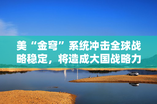 美“金穹”系统冲击全球战略稳定，将造成大国战略力量对比新失衡