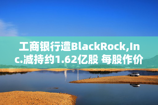 工商银行遭BlackRock,Inc.减持约1.62亿股 每股作价为5.714港元