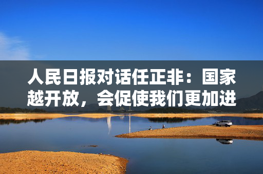 人民日报对话任正非：国家越开放，会促使我们更加进步