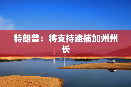 特朗普：将支持逮捕加州州长
