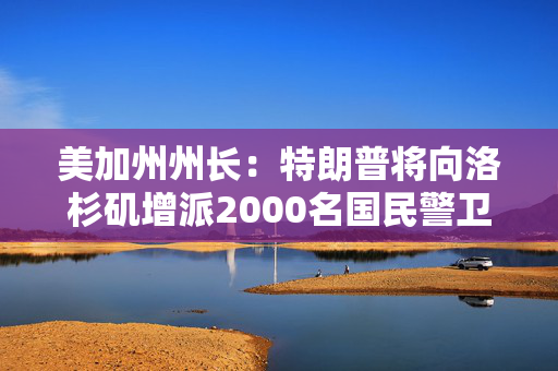 美加州州长：特朗普将向洛杉矶增派2000名国民警卫队士兵