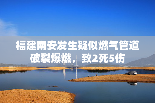 福建南安发生疑似燃气管道破裂爆燃，致2死5伤