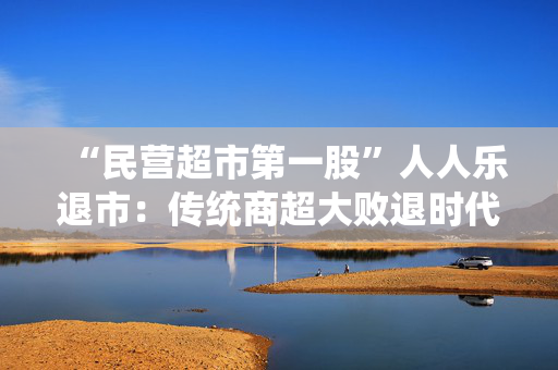 “民营超市第一股”人人乐退市：传统商超大败退时代的缩影