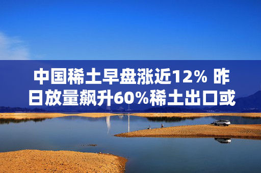 中国稀土早盘涨近12% 昨日放量飙升60%稀土出口或迎积极信号