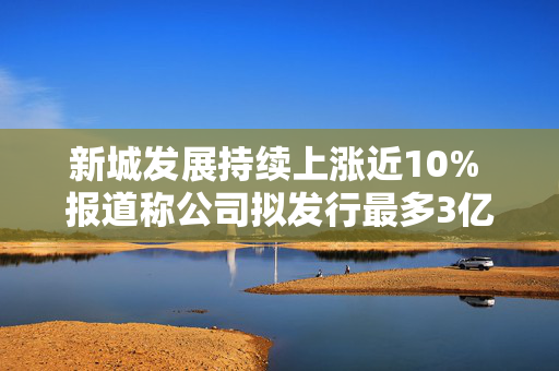 新城发展持续上涨近10% 报道称公司拟发行最多3亿美元境外债