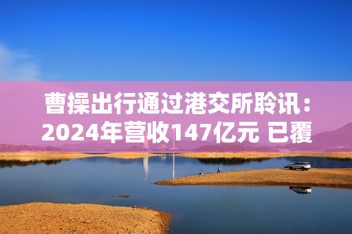 曹操出行通过港交所聆讯：2024年营收147亿元 已覆盖146座城市