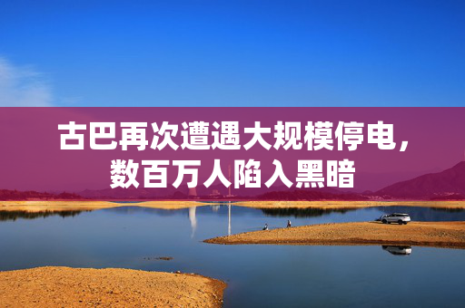 古巴再次遭遇大规模停电，数百万人陷入黑暗