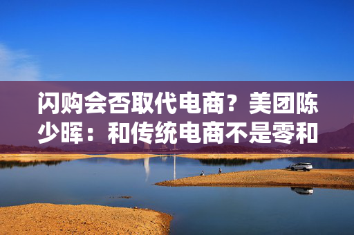 闪购会否取代电商？美团陈少晖：和传统电商不是零和关系
