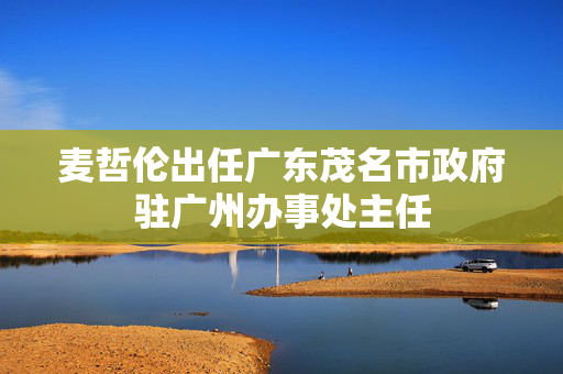 麦哲伦出任广东茂名市政府驻广州办事处主任