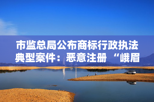 市监总局公布商标行政执法典型案件：恶意注册 “峨眉山”等知名景点商标被罚1.2万