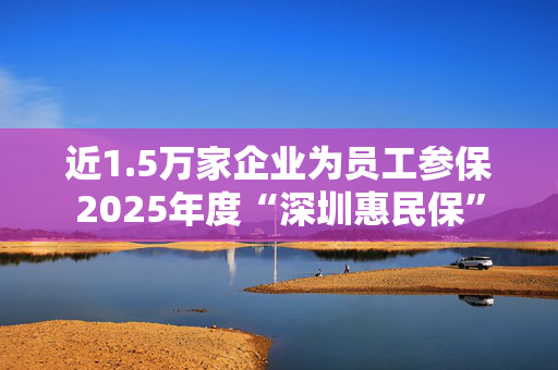近1.5万家企业为员工参保2025年度“深圳惠民保”