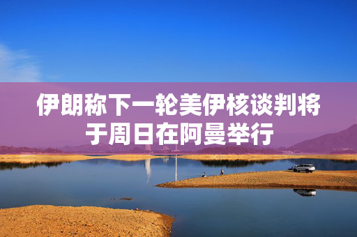 伊朗称下一轮美伊核谈判将于周日在阿曼举行