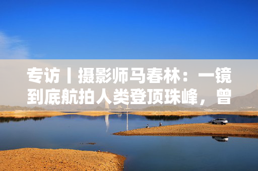 专访丨摄影师马春林：一镜到底航拍人类登顶珠峰，曾失败多次