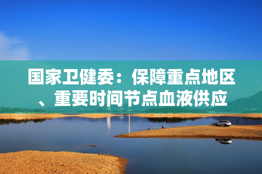 国家卫健委：保障重点地区、重要时间节点血液供应