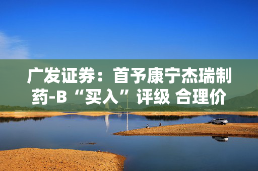 广发证券：首予康宁杰瑞制药-B“买入”评级 合理价值12.89港元