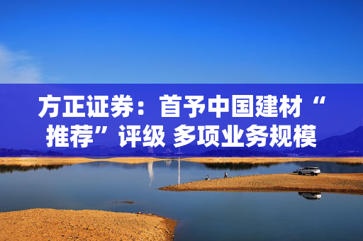 方正证券：首予中国建材“推荐”评级 多项业务规模冠绝全球