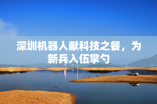 深圳机器人献科技之餐，为新兵入伍掌勺