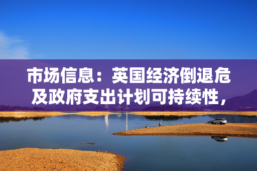 市场信息：英国经济倒退危及政府支出计划可持续性，财政大臣面临增收压力