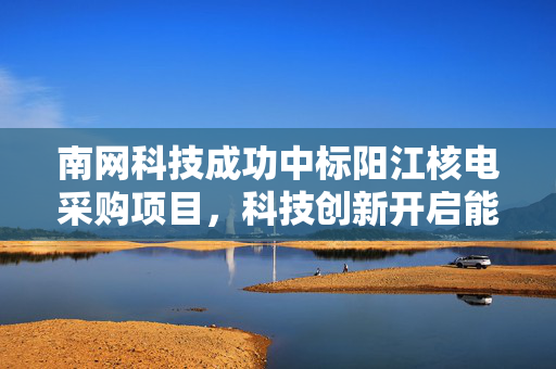 南网科技成功中标阳江核电采购项目，科技创新开启能源合作新篇章